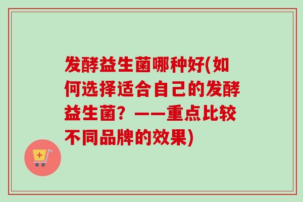 发酵益生菌哪种好(如何选择适合自己的发酵益生菌？——重点比较不同品牌的效果)