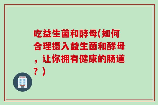 吃益生菌和酵母(如何合理摄入益生菌和酵母，让你拥有健康的肠道？)