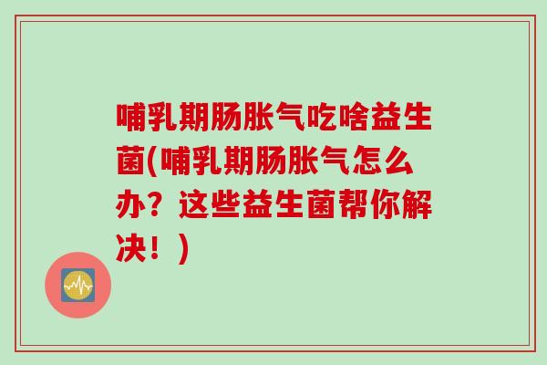 哺乳期肠吃啥益生菌(哺乳期肠怎么办？这些益生菌帮你解决！)