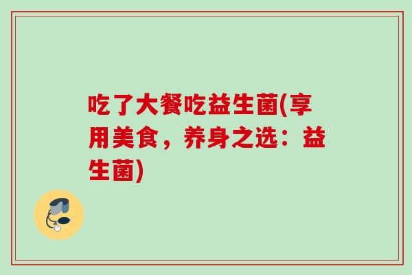 吃了大餐吃益生菌(享用美食,养身之选:益生菌) 吃了大餐吃益生菌(享用美食,养身之选:益生菌)