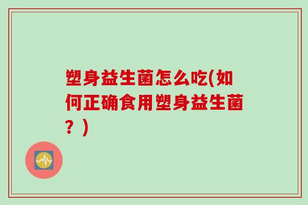 塑身益生菌怎么吃(如何正确食用塑身益生菌?) 塑身益生菌怎么吃(如何正确食用塑身益生菌?)