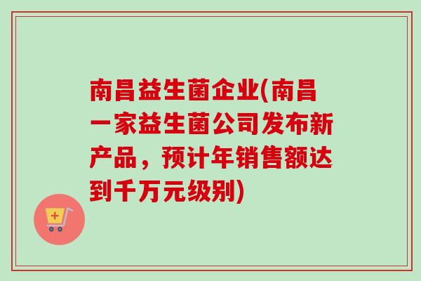 南昌益生菌企业(南昌一家益生菌公司发布新产品，预计年销售额达到千万元级别)