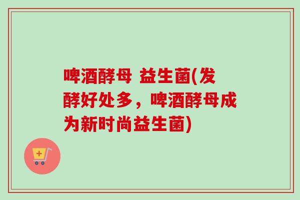 啤酒酵母 益生菌(发酵好处多，啤酒酵母成为新时尚益生菌)