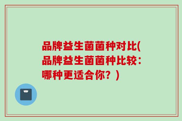 品牌益生菌菌种对比(品牌益生菌菌种比较:哪种更适合你?) 品牌益生菌菌种对比(品牌益生菌菌种比较:哪种更适合你?)