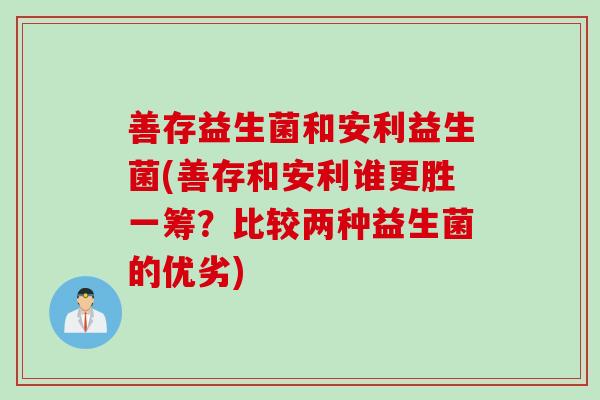 善存益生菌和安利益生菌(善存和安利谁更胜一筹?比较两种益生菌的优劣) 善存益生菌和安利益生菌(善存和安利谁更胜一筹?比较两种益生菌的优劣)