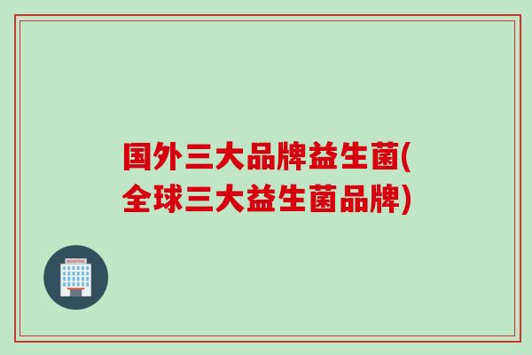 国外三大品牌益生菌(全球三大益生菌品牌)