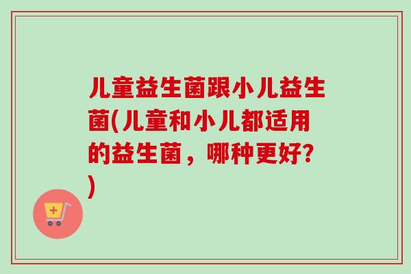 儿童益生菌跟小儿益生菌(儿童和小儿都适用的益生菌,哪种更好?) 儿童益生菌跟小儿益生菌(儿童和小儿都适用的益生菌,哪种更好?)