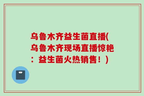 乌鲁木齐益生菌直播(乌鲁木齐现场直播惊艳：益生菌火热销售！)