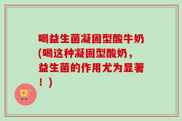 喝益生菌凝固型酸牛奶(喝这种凝固型酸奶，益生菌的作用尤为显著！)