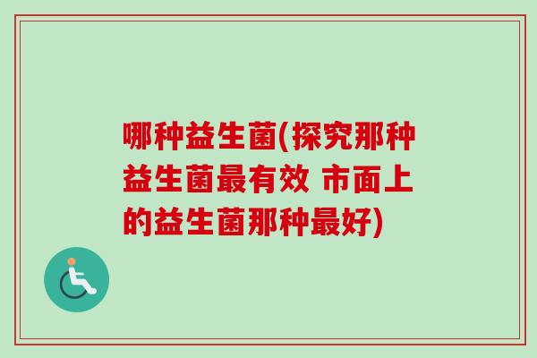哪种益生菌(探究那种益生菌有效 市面上的益生菌那种好)