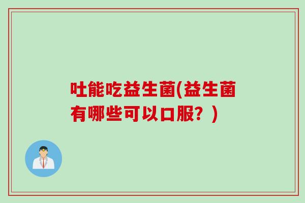 吐能吃益生菌(益生菌有哪些可以口服？)