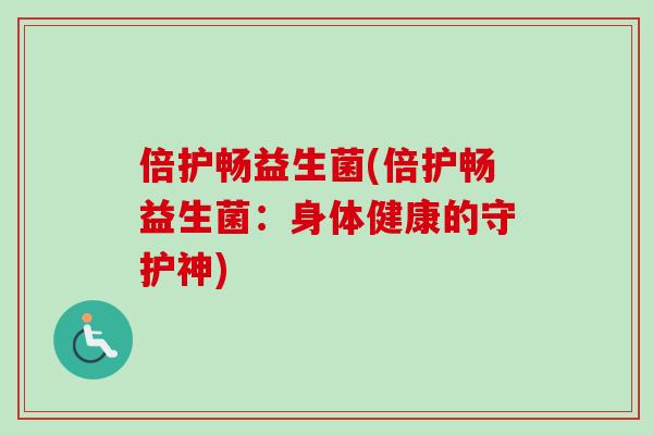倍护畅益生菌(倍护畅益生菌:身体健康的守护神) 倍护畅益生菌(倍护畅益生菌:身体健康的守护神)