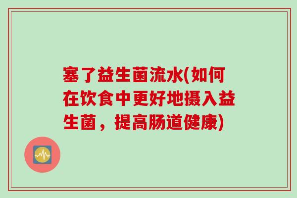塞了益生菌流水(如何在饮食中更好地摄入益生菌,提高肠道健康) 塞了益生菌流水(如何在饮食中更好地摄入益生菌,提高肠道健康)