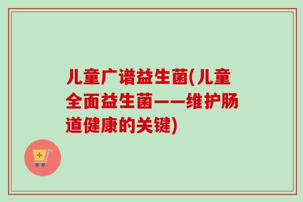 儿童广谱益生菌(儿童全面益生菌——维护肠道健康的关键) 儿童广谱益生菌(儿童全面益生菌——维护肠道健康的关键)