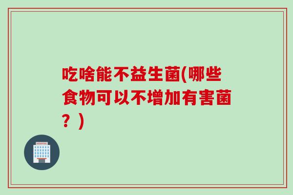 吃啥能不益生菌(哪些食物可以不增加有害菌?) 吃啥能不益生菌(哪些食物可以不增加有害菌?)