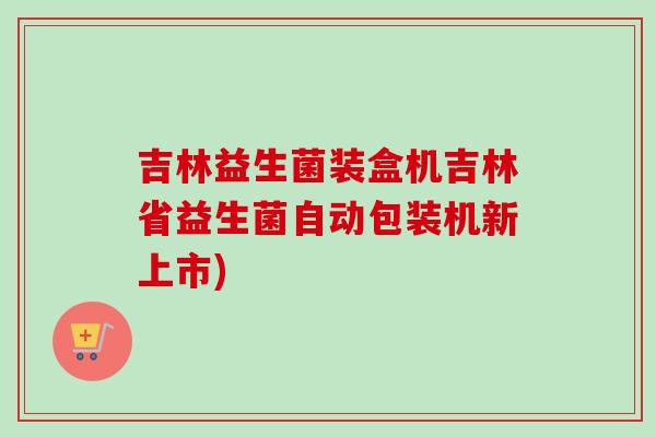 吉林益生菌装盒机吉林省益生菌自动包装机新上市)