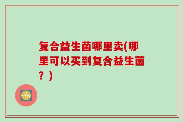 复合益生菌哪里卖(哪里可以买到复合益生菌?) 复合益生菌哪里卖(哪里可以买到复合益生菌?)