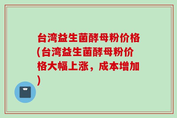 台湾益生菌酵母粉价格(台湾益生菌酵母粉价格大幅上涨,成本增加) 台湾益生菌酵母粉价格(台湾益生菌酵母粉价格大幅上涨,成本增加)