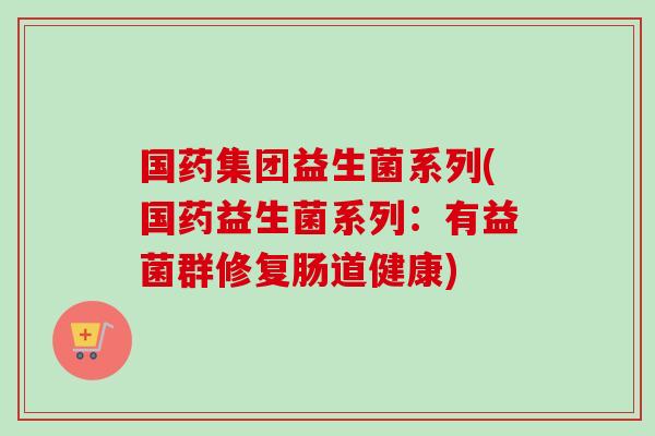 国药集团益生菌系列(国药益生菌系列：有益菌群修复肠道健康)