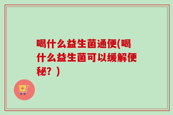 喝什么益生菌通便(喝什么益生菌可以缓解？)