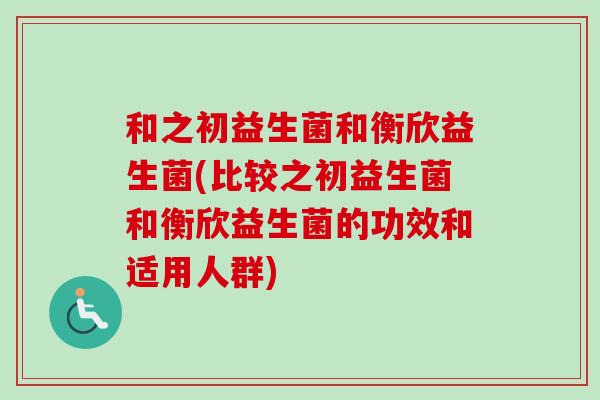 和之初益生菌和衡欣益生菌(比较之初益生菌和衡欣益生菌的功效和适用人群) 和之初益生菌和衡欣益生菌(比较之初益生菌和衡欣益生菌的功效和适用人群)