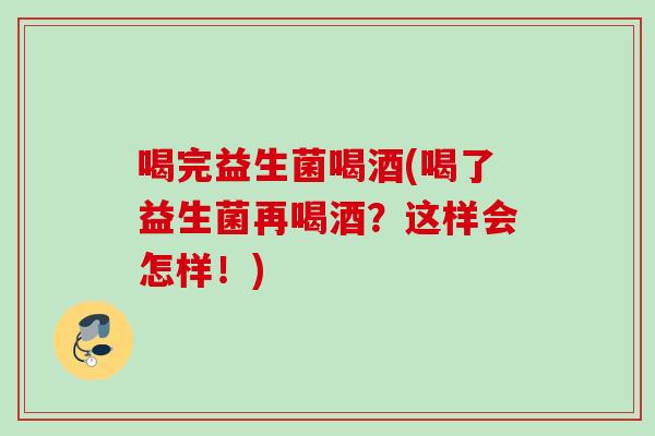 喝完益生菌喝酒(喝了益生菌再喝酒？这样会怎样！)