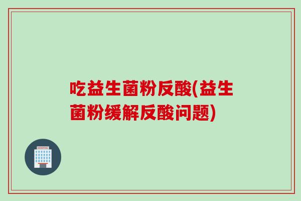 吃益生菌粉反酸(益生菌粉缓解反酸问题)