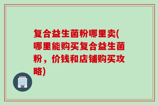 复合益生菌粉哪里卖(哪里能购买复合益生菌粉,价钱和店铺购买攻略) 复合益生菌粉哪里卖(哪里能购买复合益生菌粉,价钱和店铺购买攻略)