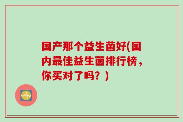 国产那个益生菌好(国内佳益生菌排行榜,你买对了吗?) 国产那个益生菌好(国内佳益生菌排行榜,你买对了吗?)