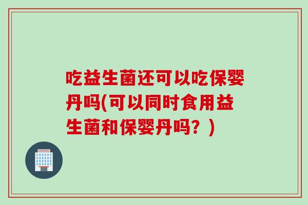 吃益生菌还可以吃保婴丹吗(可以同时食用益生菌和保婴丹吗？)