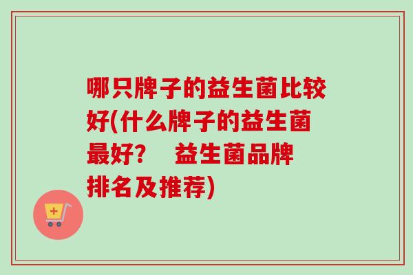 哪只牌子的益生菌比较好(什么牌子的益生菌好? 益生菌品牌排名及推荐) 哪只牌子的益生菌比较好(什么牌子的益生菌好? 益生菌品牌排名及推荐)