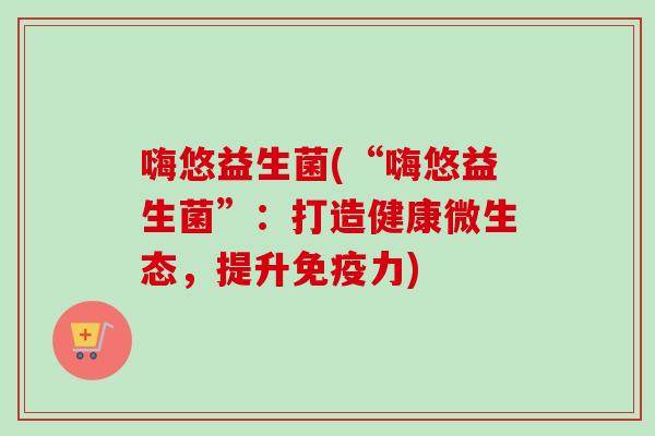 嗨悠益生菌(“嗨悠益生菌”：打造健康微生态，提升力)