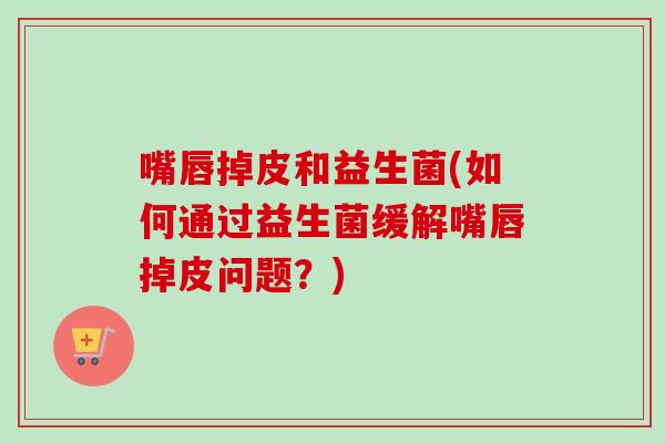 嘴唇掉皮和益生菌(如何通过益生菌缓解嘴唇掉皮问题？)