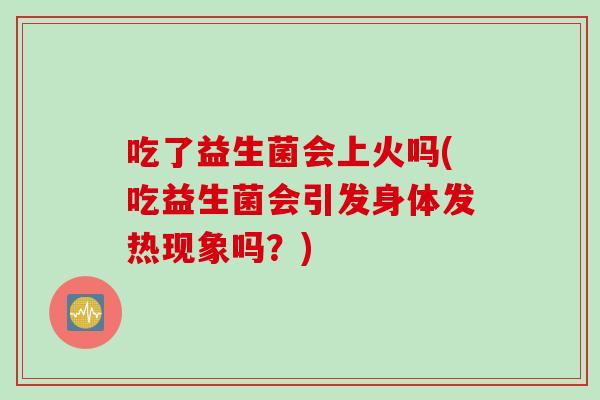 吃了益生菌会上火吗(吃益生菌会引发身体发热现象吗？)
