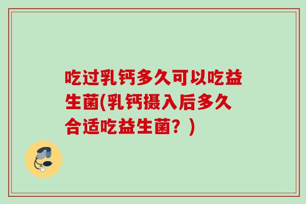 吃过乳钙多久可以吃益生菌(乳钙摄入后多久合适吃益生菌?) 吃过乳钙多久可以吃益生菌(乳钙摄入后多久合适吃益生菌?)