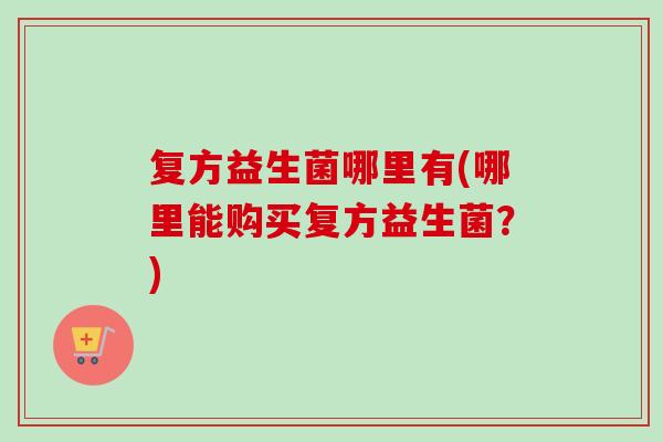复方益生菌哪里有(哪里能购买复方益生菌？)