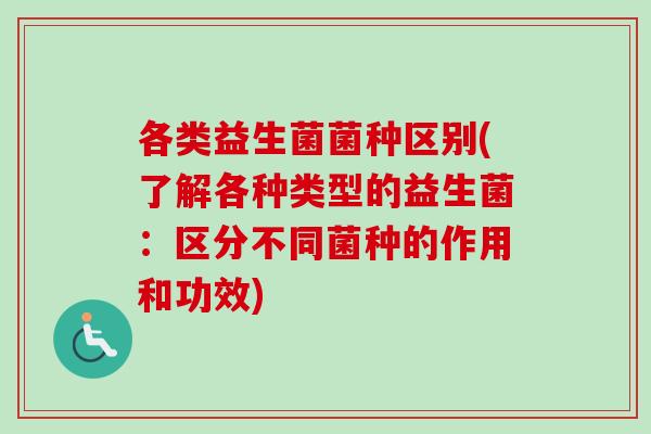 各类益生菌菌种区别(了解各种类型的益生菌：区分不同菌种的作用和功效)