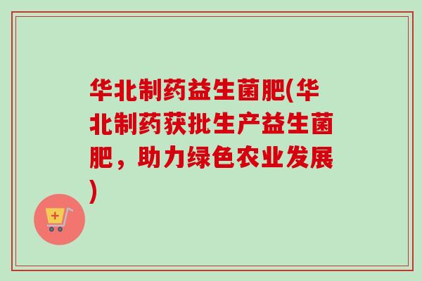 华北制药益生菌肥(华北制药获批生产益生菌肥，助力绿色农业发展)
