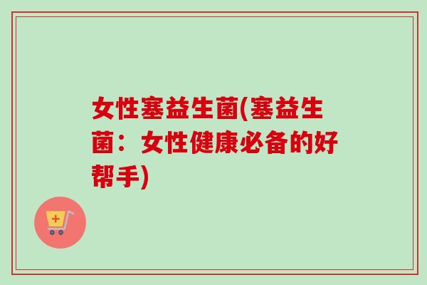 女性塞益生菌(塞益生菌:女性健康必备的好帮手) 女性塞益生菌(塞益生菌:女性健康必备的好帮手)