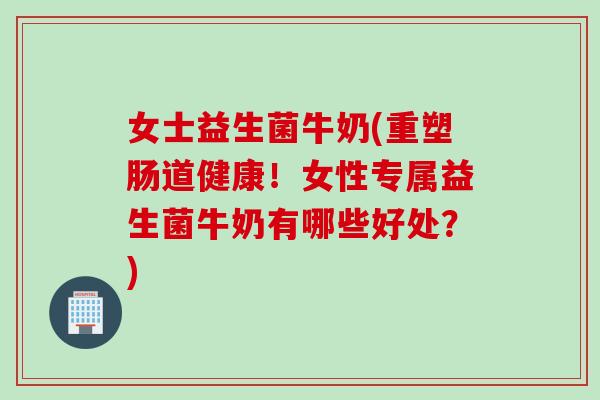 女士益生菌牛奶(重塑肠道健康！女性专属益生菌牛奶有哪些好处？)