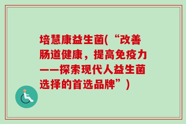 培慧康益生菌(“改善肠道健康，提高力——探索现代人益生菌选择的首选品牌”)