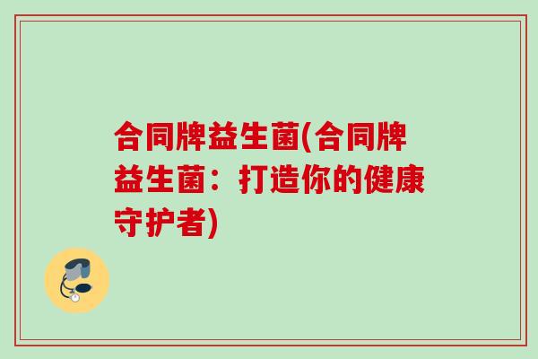 合同牌益生菌(合同牌益生菌:打造你的健康守护者) 合同牌益生菌(合同牌益生菌:打造你的健康守护者)
