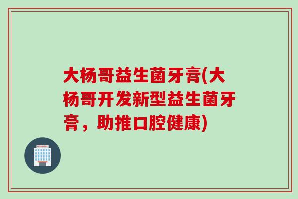 大杨哥益生菌牙膏(大杨哥开发新型益生菌牙膏，助推口腔健康)
