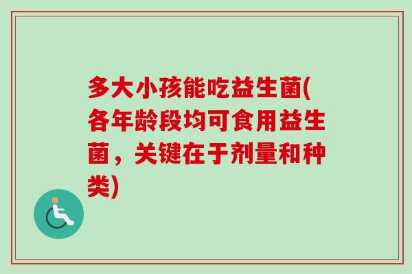 多大小孩能吃益生菌(各年龄段均可食用益生菌,关键在于剂量和种类) 多大小孩能吃益生菌(各年龄段均可食用益生菌,关键在于剂量和种类)