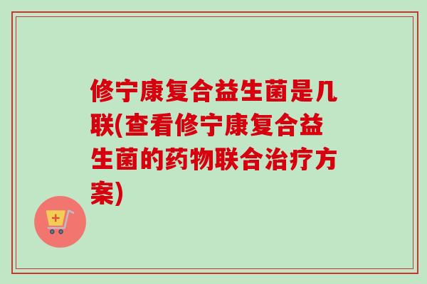 修宁康复合益生菌是几联(查看修宁康复合益生菌的联合方案) 修宁康复合益生菌是几联(查看修宁康复合益生菌的联合方案)