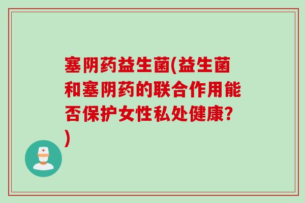 塞阴药益生菌(益生菌和塞阴药的联合作用能否保护女性私处健康?) 塞阴药益生菌(益生菌和塞阴药的联合作用能否保护女性私处健康?)