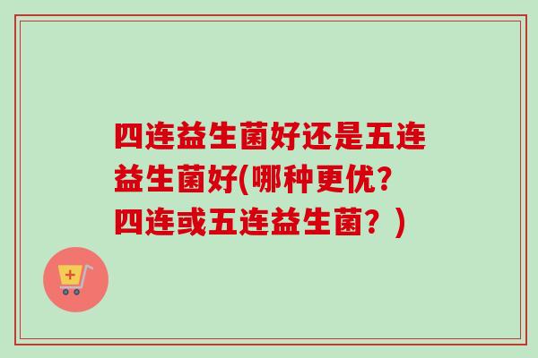 四连益生菌好还是五连益生菌好(哪种更优?四连或五连益生菌?) 四连益生菌好还是五连益生菌好(哪种更优?四连或五连益生菌?)