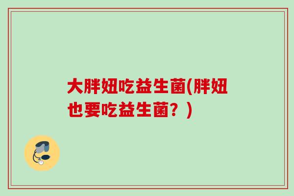 大胖妞吃益生菌(胖妞也要吃益生菌？)