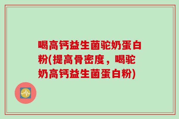 喝高钙益生菌驼奶蛋白粉(提高骨密度,喝驼奶高钙益生菌蛋白粉) 喝高钙益生菌驼奶蛋白粉(提高骨密度,喝驼奶高钙益生菌蛋白粉)