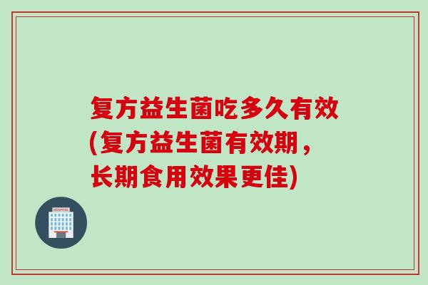 复方益生菌吃多久有效(复方益生菌有效期,长期食用效果更佳) 复方益生菌吃多久有效(复方益生菌有效期,长期食用效果更佳)